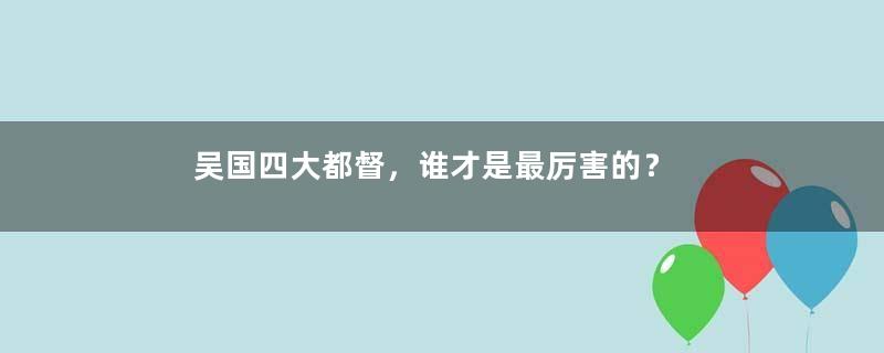 吴国四大都督，谁才是最厉害的？