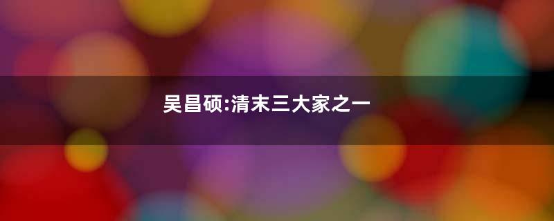 吴昌硕:清末三大家之一