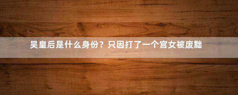 吴皇后是什么身份？只因打了一个宫女被废黜打入冷宫