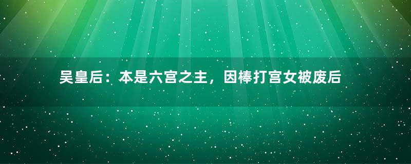 吴皇后：本是六宫之主，因棒打宫女被废后