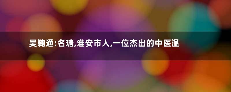 吴鞠通:名瑭,淮安市人,一位杰出的中医温病学家