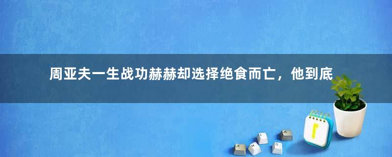 周亚夫一生战功赫赫却选择绝食而亡，他到底经历了什么