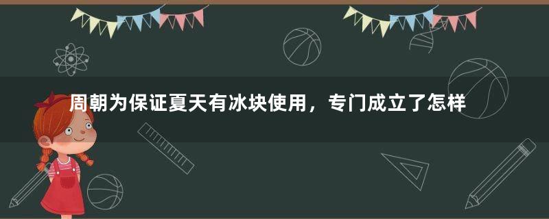 周朝为保证夏天有冰块使用，专门成立了怎样的机构管理？