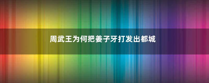 周武王为何把姜子牙打发出都城