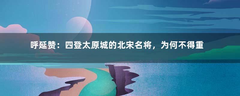 呼延赞：四登太原城的北宋名将，为何不得重用？