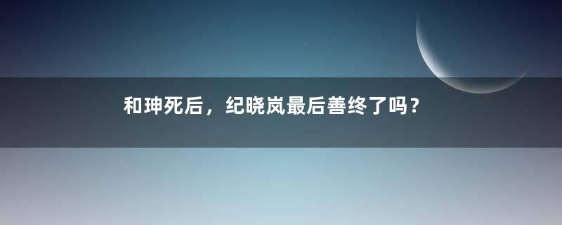 和珅死后，纪晓岚最后善终了吗？