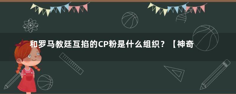 和罗马教廷互掐的CP粉是什么组织？【神奇组织3】