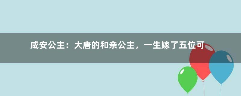 咸安公主：大唐的和亲公主，一生嫁了五位可汗