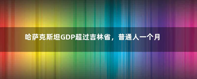 哈萨克斯坦GDP超过吉林省，普通人一个月工资，到底多少钱？
