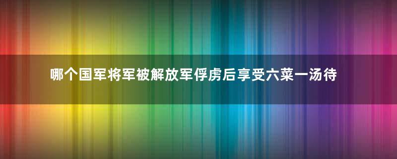 哪个国军将军被解放军俘虏后享受六菜一汤待遇