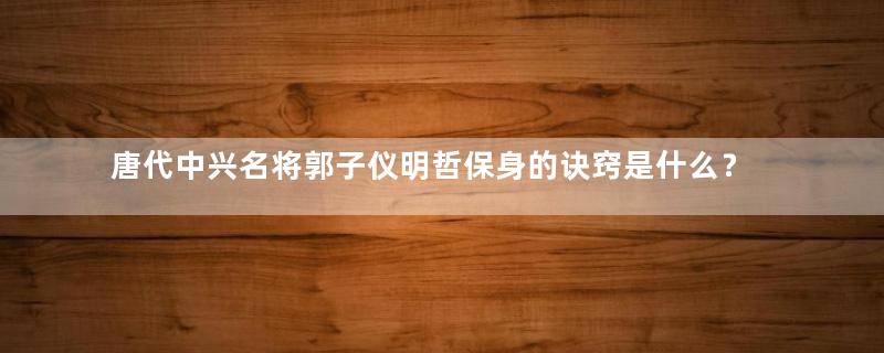 唐代中兴名将郭子仪明哲保身的诀窍是什么？他是怎么做的？