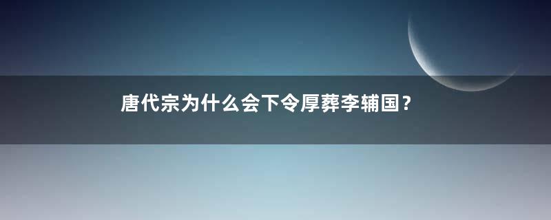 唐代宗为什么会下令厚葬李辅国？