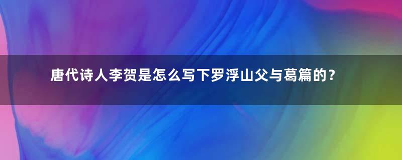 唐代诗人李贺是怎么写下罗浮山父与葛篇的？该如何赏析？