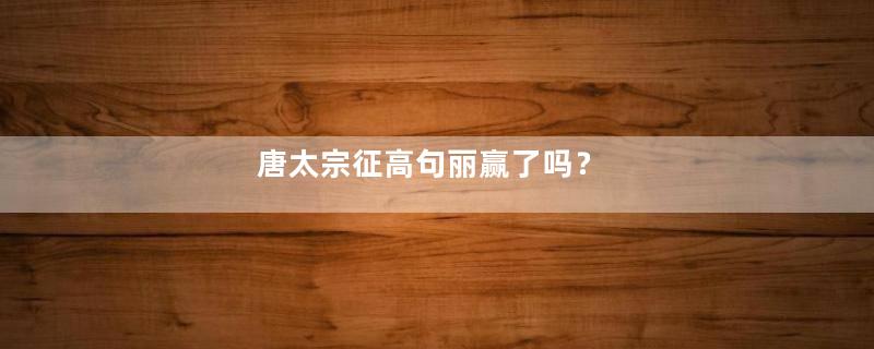 唐太宗征高句丽赢了吗？