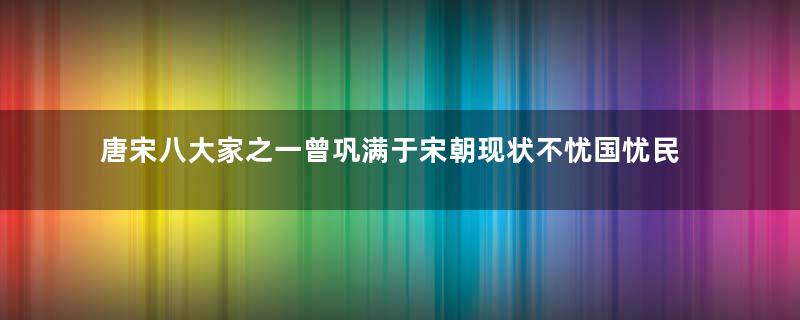 唐宋八大家之一曾巩满于宋朝现状不忧国忧民