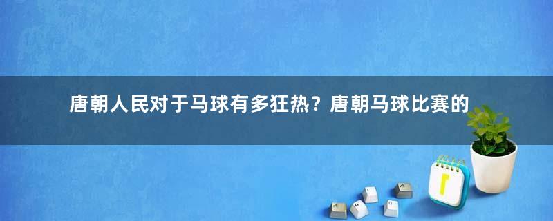 唐朝人民对于马球有多狂热？唐朝马球比赛的流程与规则是怎样的？