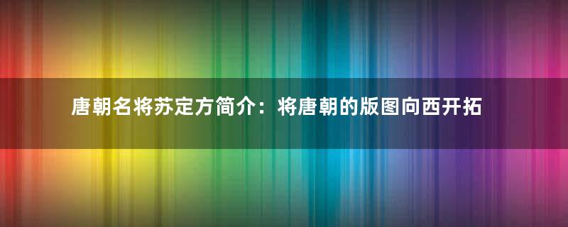 唐朝名将苏定方简介：将唐朝的版图向西开拓至中亚咸海