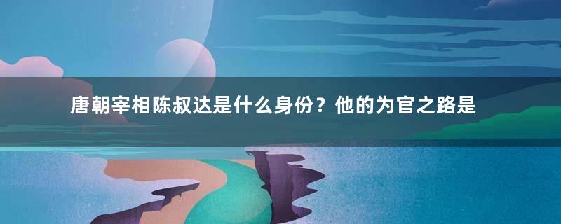 唐朝宰相陈叔达是什么身份？他的为官之路是什么样的