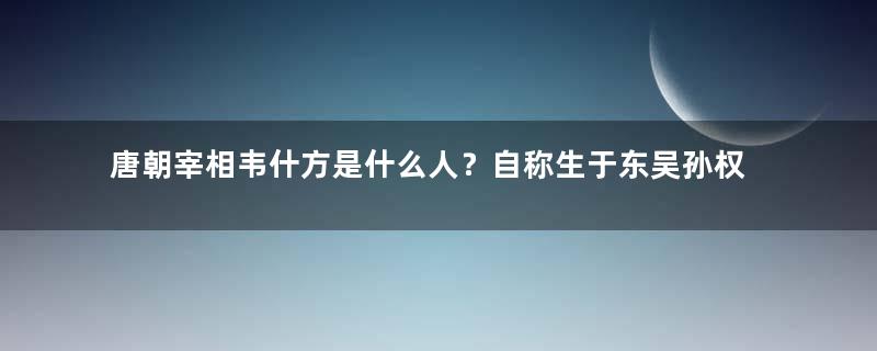 唐朝宰相韦什方是什么人？自称生于东吴孙权年间