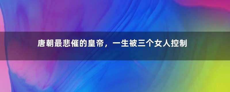 唐朝最悲催的皇帝，一生被三个女人控制