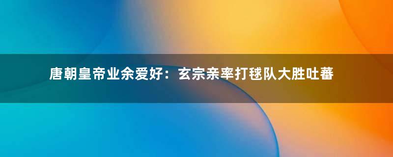 唐朝皇帝业余爱好：玄宗亲率打毬队大胜吐蕃