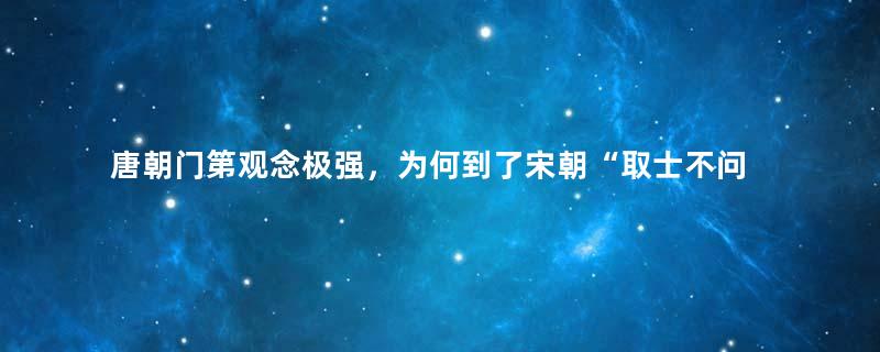 唐朝门第观念极强，为何到了宋朝“取士不问家世，婚姻不问阀阅”