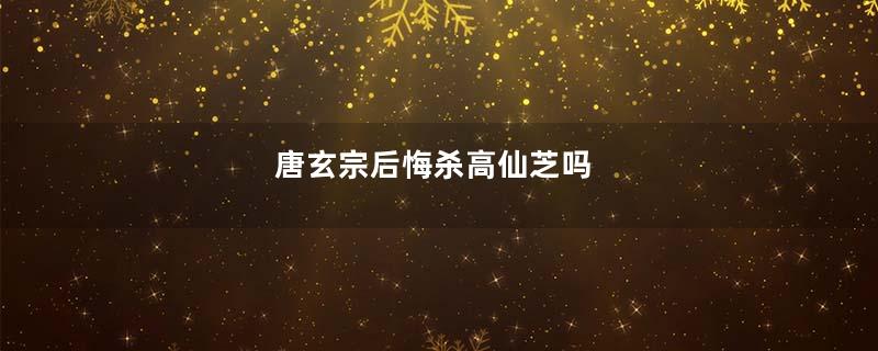 唐玄宗后悔杀高仙芝吗