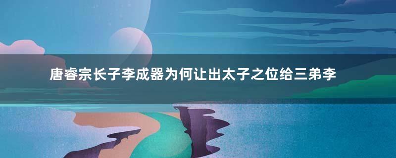 唐睿宗长子李成器为何让出太子之位给三弟李隆基