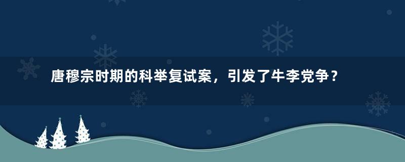 唐穆宗时期的科举复试案，引发了牛李党争？