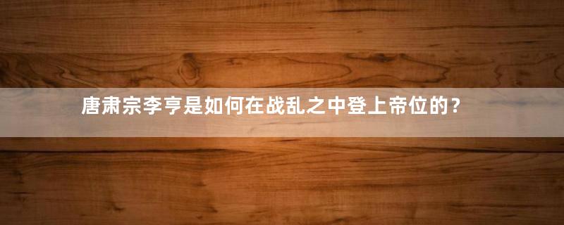 唐肃宗李亨是如何在战乱之中登上帝位的？