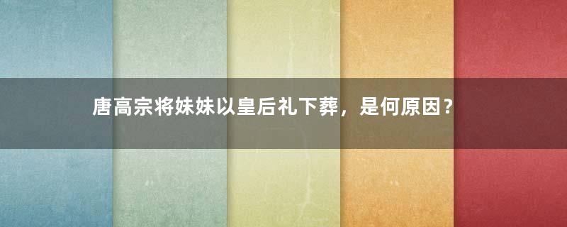 唐高宗将妹妹以皇后礼下葬，是何原因？