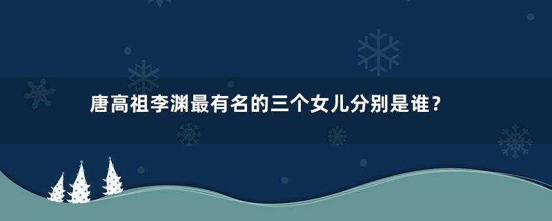 唐高祖李渊最有名的三个女儿分别是谁？