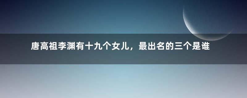 唐高祖李渊有十九个女儿，最出名的三个是谁？