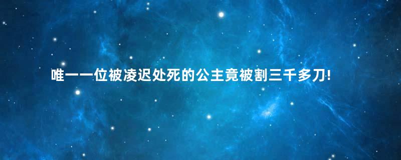 唯一一位被凌迟处死的公主竟被割三千多刀!