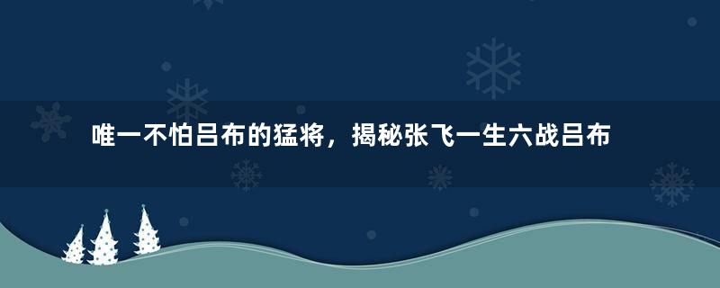 唯一不怕吕布的猛将，揭秘张飞一生六战吕布