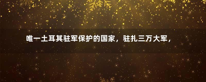 唯一土耳其驻军保护的国家，驻扎三万大军，国家富得流油