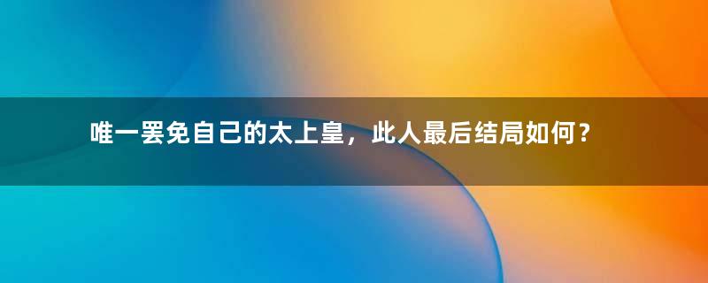 唯一罢免自己的太上皇，此人最后结局如何？