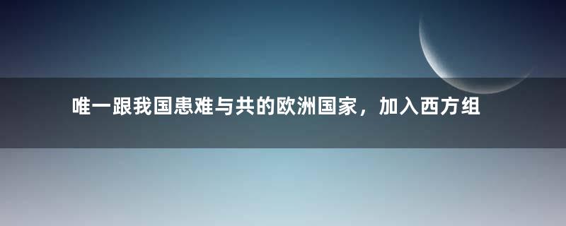 唯一跟我国患难与共的欧洲国家，加入西方组织，依旧坚持对华友好