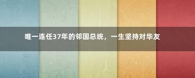 唯一连任37年的邻国总统，一生坚持对华友好，至今备受爱戴