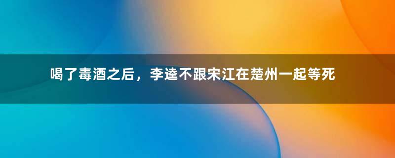 喝了毒酒之后，李逵不跟宋江在楚州一起等死的原因是什么？