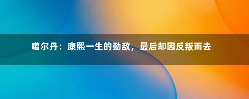 噶尔丹：康熙一生的劲敌，最后却因反叛而去世