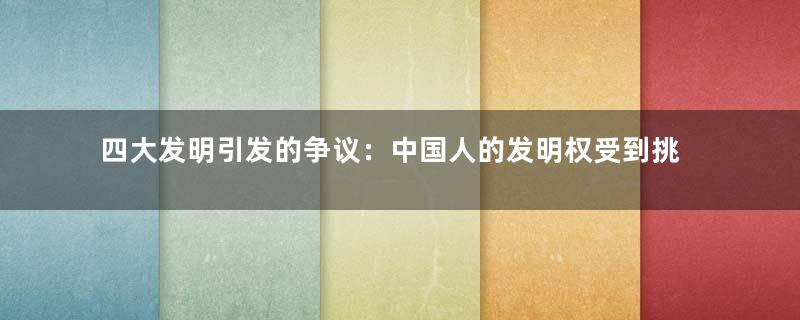 四大发明引发的争议：中国人的发明权受到挑战
