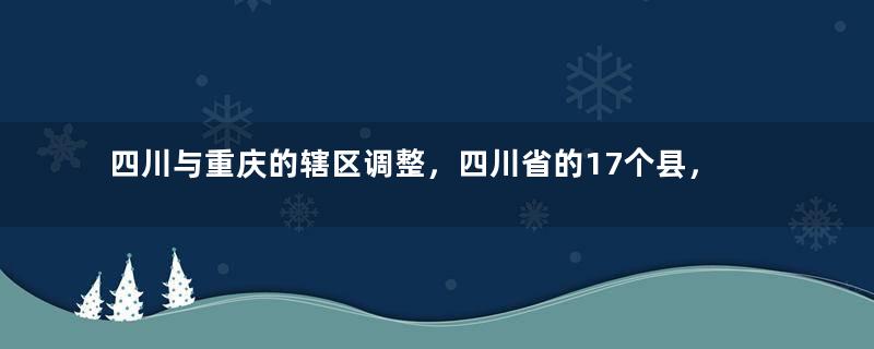 四川与重庆的辖区调整，四川省的17个县，为何划归了重庆市？