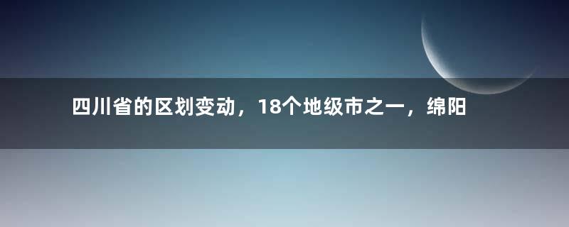 四川省的区划变动，18个地级市之一，绵阳市为何有9个区县？