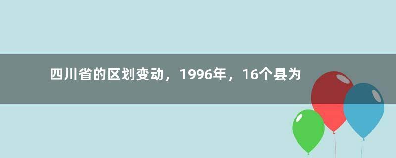 四川省的区划变动，1996年，16个县为何准备划入重庆市？