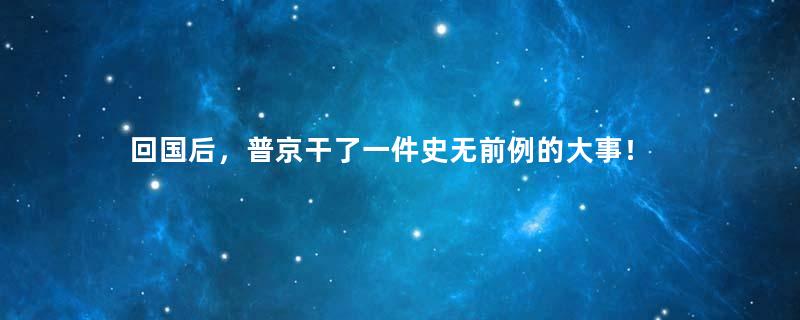 回国后，普京干了一件史无前例的大事！