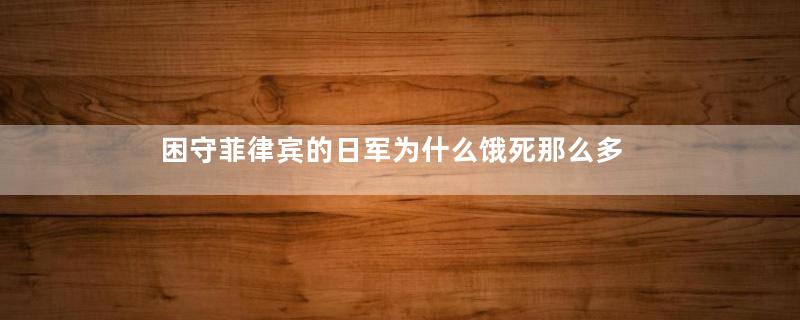 困守菲律宾的日军为什么饿死那么多