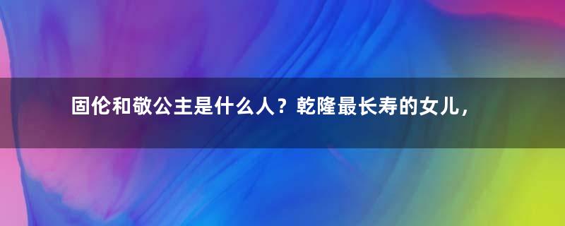 固伦和敬公主是什么人？乾隆最长寿的女儿，与丈夫狂生五个孩子