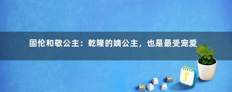 固伦和敬公主：乾隆的嫡公主，也是最受宠爱的女儿