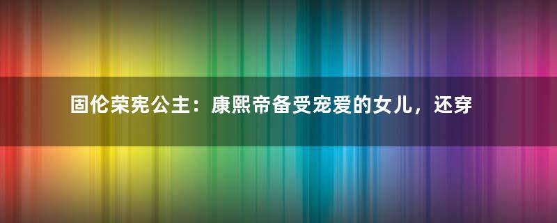 固伦荣宪公主：康熙帝备受宠爱的女儿，还穿龙袍下葬